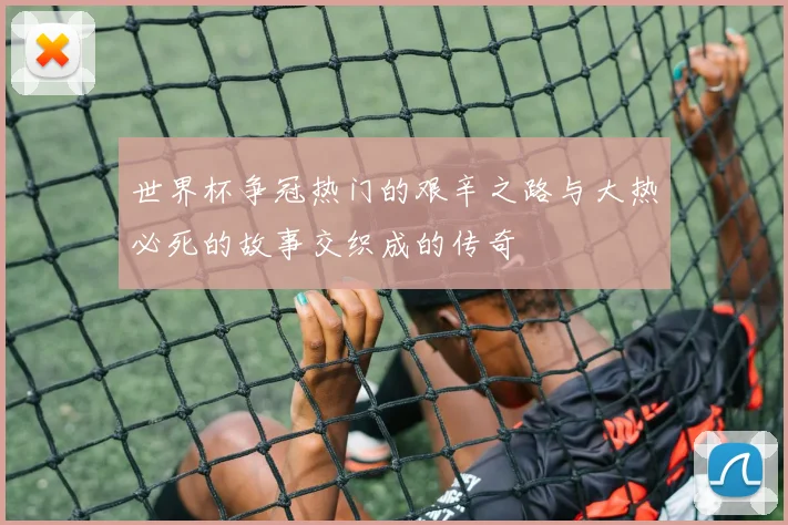 世界杯争冠热门的艰辛之路与大热必死的故事交织成的传奇