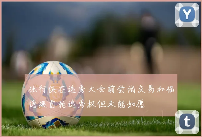 独行侠在选秀大会前尝试交易加福德换首轮选秀权但未能如愿