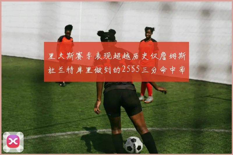 里夫斯赛季表现超越历史仅詹姆斯杜兰特库里做到的2555三分命中率50成就