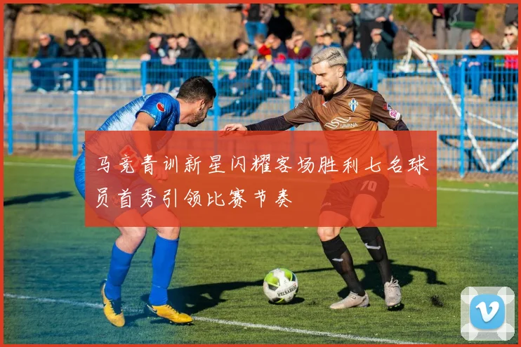 马竞青训新星闪耀客场胜利七名球员首秀引领比赛节奏
