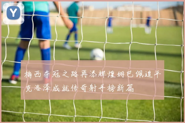 梅西夺冠之路再添辉煌姆巴佩追平克洛泽成就传奇射手榜新篇