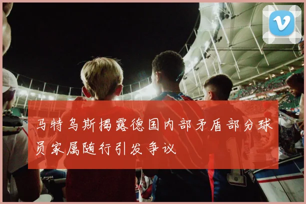 马特乌斯揭露德国内部矛盾部分球员家属随行引发争议
