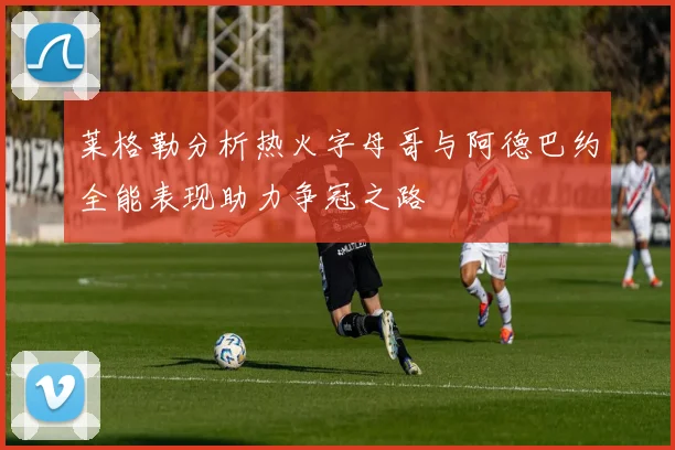 莱格勒分析热火字母哥与阿德巴约全能表现助力争冠之路