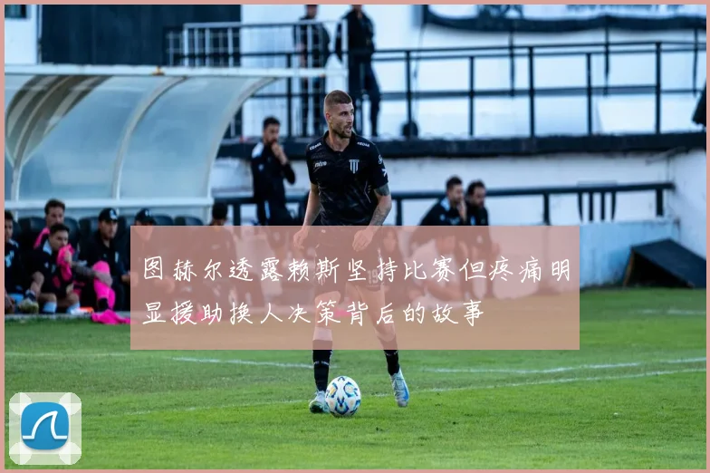 图赫尔透露赖斯坚持比赛但疼痛明显援助换人决策背后的故事