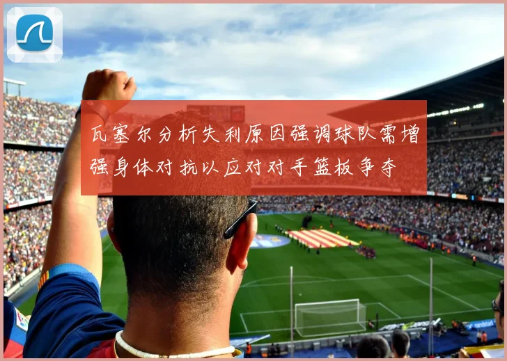 瓦塞尔分析失利原因强调球队需增强身体对抗以应对对手篮板争夺