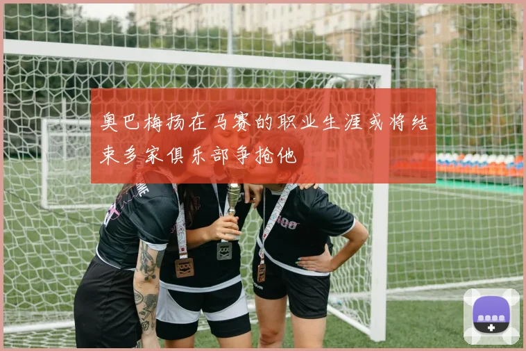 奥巴梅扬在马赛的职业生涯或将结束多家俱乐部争抢他