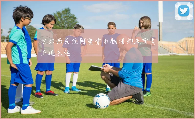 切尔西关注阿隆索利物浦却未曾真正追求他