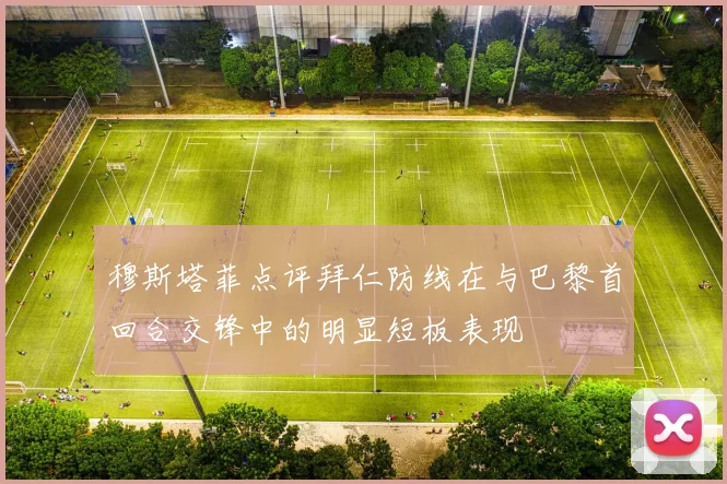 穆斯塔菲点评拜仁防线在与巴黎首回合交锋中的明显短板表现