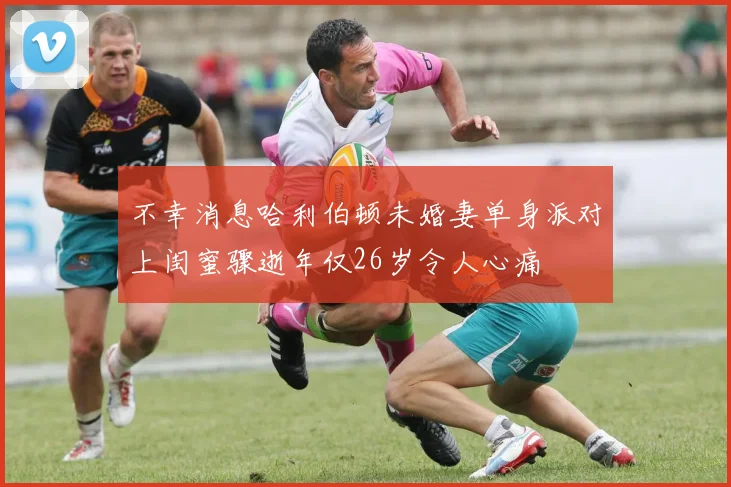 不幸消息哈利伯顿未婚妻单身派对上闺蜜骤逝年仅26岁令人心痛