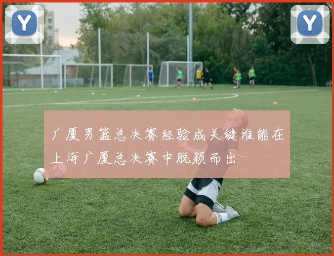 广厦男篮总决赛经验成关键谁能在上海广厦总决赛中脱颖而出