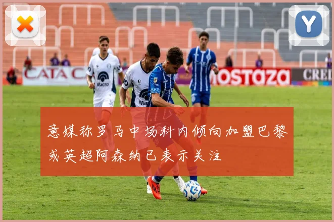 意媒称罗马中场科内倾向加盟巴黎或英超阿森纳已表示关注