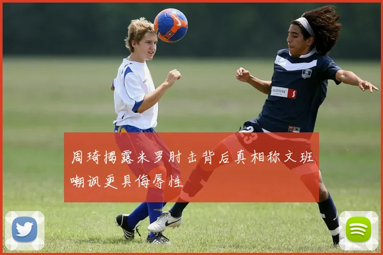 周琦揭露米罗肘击背后真相称文班嘲讽更具侮辱性