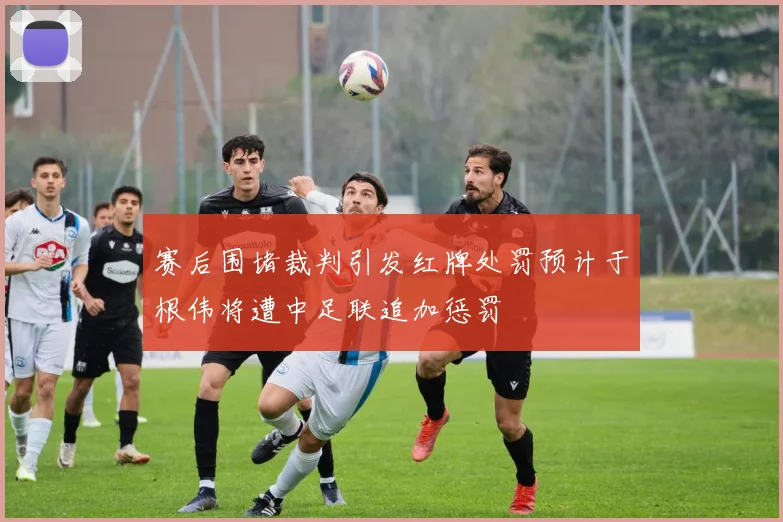 赛后围堵裁判引发红牌处罚预计于根伟将遭中足联追加惩罚