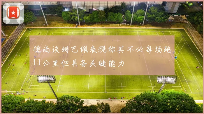 德尚谈姆巴佩表现称其不必每场跑11公里但具备关键能力