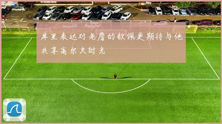 库里表达对老詹的钦佩更期待与他共享高尔夫时光