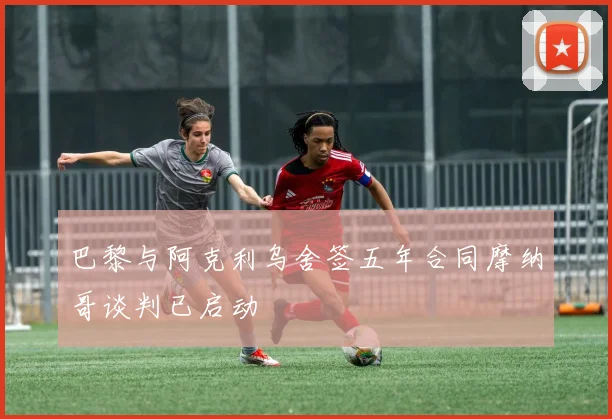 巴黎与阿克利乌舍签五年合同摩纳哥谈判已启动