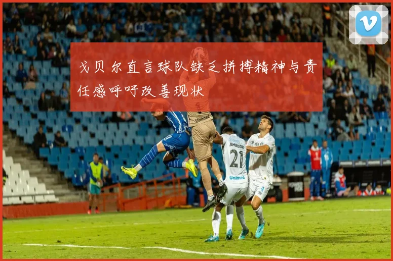 戈贝尔直言球队缺乏拼搏精神与责任感呼吁改善现状