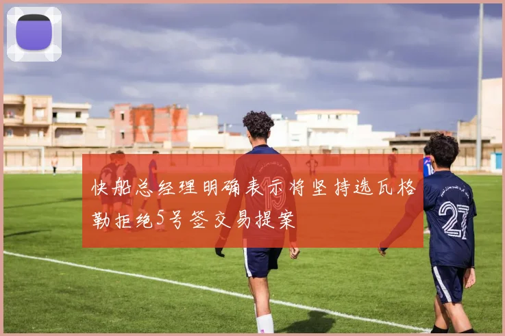 快船总经理明确表示将坚持选瓦格勒拒绝5号签交易提案