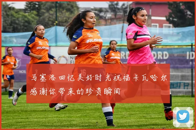 马塞洛回忆美好时光祝福卡瓦哈尔感谢你带来的珍贵瞬间