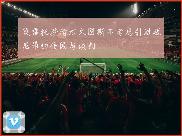 莫雷托澄清尤文图斯不考虑引进迈尼昂的传闻与谈判